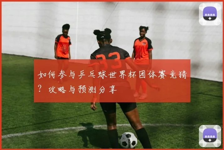 如何参与乒乓球世界杯团体赛竞猜?攻略与预测分享