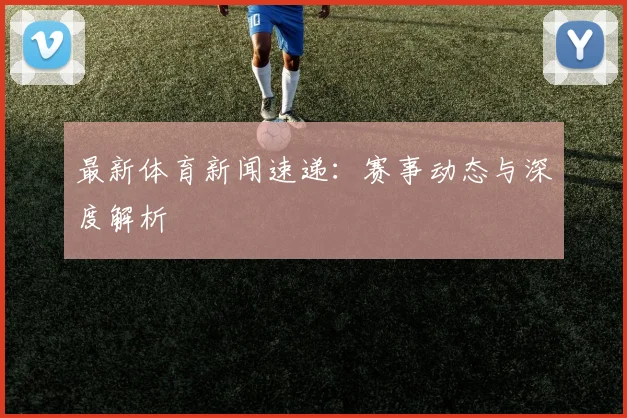 最新体育新闻速递:赛事动态与深度解析