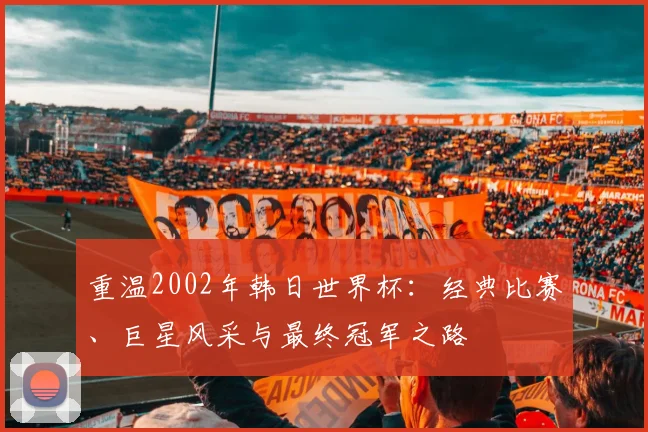 重温2002年韩日世界杯：经典比赛、巨星风采与最终冠军之路