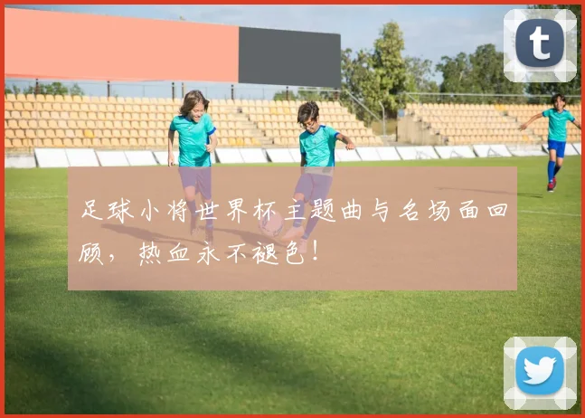 足球小将世界杯主题曲与名场面回顾，热血永不褪色！
