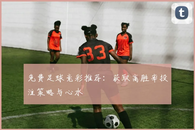 免费足球竞彩推荐：获取高胜率投注策略与心水
