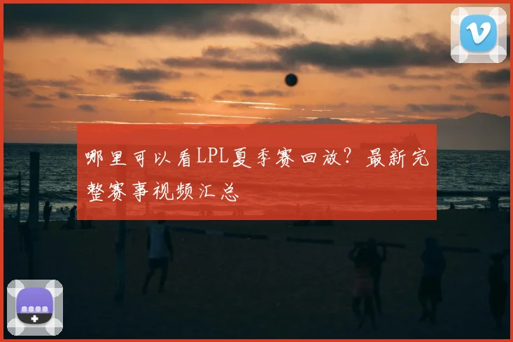 哪里可以看LPL夏季赛回放?最新完整赛事视频汇总